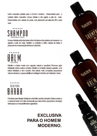 Linha masculina perfeita para o homem moderno. Desenvolvida para o
cuidado diário masculino. Limpa, hidrata e não agride a pele do rosto.
Desenvolvida com extrato de aveia, mel, jaborandi, pró-vitamina B5 e aloe
vera.
Limpaehidrataprofundamenteosfiosdabarbaedoscabelos,semressecar ou
agredir a pele do rosto. Mantém a umidade e brilho natural da barba e
proporcionaumasensaçãodefrescorodiatodo.
Mantém a barba macia com aspecto natural e saudável. Promove ação
hidratantesobreapeleeabarba.Mantémaumidadenaturalegarante uma
barba hidratada e sem coceira. Nas barbas mais compridas proporciona
volumeetextura,oquepossibilitaamodelagemdosfiossemdeixá-los duros.
Foicriadoparahidratar,fortaleceredarbrilhoaosfiosdabarba.Evitaacoceira e
oressecamento.Comóleodeabacatequenutreosfios,proporciona sensação
delimpezaeumvisualalinhadoeagradável.
EXCLUSIVA
PARA O HOMEM
MODERNO.
 