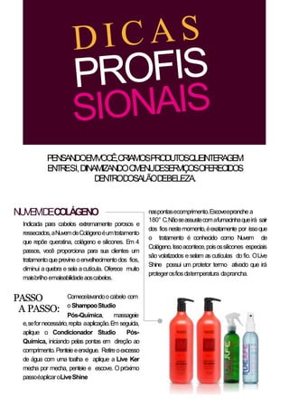 NUVEMDECOLÁGENO
PENSANDOEMVOCÊ,CRIAMOSPRODUTOSQUEINTERAGEM
ENTRESI,DINAMIZANDOOMENUDESERVIÇOSOFERECIDOS
DENTRODOSALÃODEBELEZA.
naspontasecomprimento.Escoveepranche a
180° C.Nãoseassustecomafumacinhaqueirá sair
dos fiosnestemomento,éexatamente por issoque
o tratamento é conhecido como Nuvem de
Colágeno.Issoacontece,poisossilicones especiais
são volatizados e selam as cutículas do fio. OLive
Shine possui um protetor termo ativado que irá
protegerosfiosdatemperatura daprancha.
Comecelavandoocabelo com
oShampooStudio
Pós-Química, massageie
e,sefornecessário,repita aaplicação.Em seguida,
aplique o Condicionador Studio Pós-
Química, iniciando pelas pontas em direção ao
comprimento.Penteieeenxágue. Retireoexcesso
de água com uma toalha e aplique a Live Ker
mecha por mecha, penteie e escove. Opróximo
passoéaplicaroLiveShine
PASSO
A PASSO:
Indicada para cabelos extremamente porosos e
ressecados,aNuvemdeColágenoéumtratamento
que repõe queratina, colágeno e silicones. Em 4
passos, você proporciona para sua clientes um
tratamentoqueprevineoenvelhecimentodos fios,
diminui aquebra e sela a cutícula. Oferece muito
maisbrilhoemaleabilidadeaoscabelos.
 