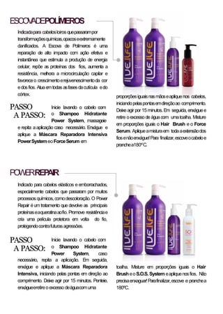 ESCOVADEPOLÍMEROS
POWERREPAIR
Indicadapara cabelosloirosquepassarampor
transformaçõesquímicas,opacoseextremamente
danificados. A Escova de Polímeros é uma
reparação de alto impacto com ação efetiva e
instantânea que estimula a produção de energia
celular, repõe as proteínas dos fios, aumenta a
resistência, melhora a microcirculação capilar e
favoreceo crescimentoerejuvenescimentoda cor
edosfios. Atuaemtodas asfasesdacutícula edo
córtex.
PASSO
A PASSO:
Inicie lavando o cabelo com
o Shampoo Hidratante
Power System, massageie
e repita a aplicação caso necessário. Enxágue e
aplique a Máscara Reparadora Intensiva
PowerSystemeoForceSerum em
Indicado para cabelos elásticos e emborrachados,
especialmente cabelos que passaram por muitos
processosquímicos,comodescoloração.O Power
Repair éum tratamento que devolve as principais
proteínaseaqueratinaaofio.Promove resistênciae
cria uma película protetora em volta do fio,
protegendocontrafuturasagressões.
PASSO
A PASSO:
Inicie lavando o cabelo com
o Shampoo Hidratante
Power System, caso
necessário, repita a aplicação. Em seguida,
enxágue e aplique a Máscara Reparadora
Intensiva, iniciando pelas pontas em direção ao
comprimento. Deixe agir por 15 minutos. Penteie,
enxágueeretireoexcesso deáguacom uma
toalha. Misture em proporções iguais o Hair
Brush eoS.O.S. System eapliquenosfios. Não
precisaenxaguar!Parafinalizar,escove e pranchea
180ºC.
proporçõesiguaisnasmãoseapliquenos cabelos,
iniciandopelaspontasemdireçãoao comprimento.
Deixeagir por15 minutos.Em seguida, enxáguee
retire oexcesso deáguacom umatoalha. Misture
em proporções iguais o Hair Brush e o Force
Serum. Apliqueamisturaem todaaextensãodos
fiosenãoenxágue!Para finalizar,escoveocabeloe
pranchea180ºC.
 