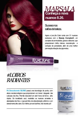 Agora a Live.Life Color conta com 51 nuances
exclusivas com o Beauty Complex®, um
complexodeaminoácidos,graxosesilicones que
proporcionam brilho intenso, reconstrução e
correção de porosidade, além de uma melhor
permeaçãoefixaçãodospigmentos.
MARSALAConheçaanova
nuance8.26.
Sucessonos
salõesdebeleza.
#LOIROS
RADIANTES
Pó Descolorante BLOND possui uma tecnologia de ponta, com
ativos nanotecnológicos queproporcionam ummenor desgaste das
cutículas dos fios. Permite descolorir em até 9 tons de forma ultra
rápida. De tonalidade azul, neutraliza as nuances amarelas e
alaranjadasdos fios, o quepermiteumadescoloraçãouniforme eum
clareamentoultraclaro.Eomelhor,porserdustfree,não levanta pó!
 