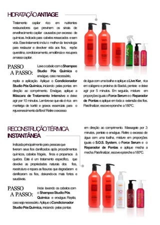 HIDRATAÇÃOANTIAGE
Tratamento capilar rico em nutrientes
restauradores que previnem os sinais de
envelhecimento capilar causados por excesso de
químicas.Indicadopara cabelosressecados esem
vida.Essetratamentoincluio melhorda tecnologia
para restaurar e devolver vida aos fios, repõe
queratina,condicionamento,emoliênciae recupera
amassacapilar.
LaveocabelocomoShampoo
Studio Pós Química e
enxágue, casonecessário,
repita a aplicação. Aplique o Condicionador
Studio PósQuímica, iniciando pelaspontas em
direção ao comprimento. Enxágue, aplique a
Máscara de Tratamento Intensivo e deixe
agir por 10 minutos. Lembre-se que ela érica em
manteiga de karité e graxos essenciais para o
rejuvenescimentodafibra!Retireoexcesso
PASSO
A PASSO:
deáguacomumatoalhaeapliqueaLive Ker, rica
emcolágenoeproteínadoBaobá,penteie edeixe
agir por 5 minutos. Em seguida, misture em
proporçõesiguaisoForceSerumeo Reparador
de Pontas eaplique emtodaa extensãodosfios.
Parafinalizar,escoveepranche a180ºC.
RECONSTRUÇÃOTÉRMICA
INSTANTÂNEA
Indicadaprincipalmentepara pessoasque
tiveram seus fios danificados após procedimentos
químicos, cabelos frágeis, finos e propensos à
quebra. Este é um tratamento específico, que
devolve as propriedades naturais dos fios,
reestrutura erepara asfissuras quedegradaram e
danificaram os fios, deixando-os mais fortes e
saudáveis.
Inicie lavando os cabeloscom
oShampooStudioPós
Química e enxágue.Repita,
casosejanecessário.ApliqueoCondicionador
StudioPósQuímica,iniciando pelaspontas
PASSO
A PASSO:
em direção ao comprimento. Massageie por 3
minutos, penteie e enxágue. Retire o excesso de
água com uma toalha, misture em proporções
iguais o S.O.S. System, o Force Serum e o
Reparador de Pontas e aplique mecha a
mecha.Parafinalizar,escoveepranchea180ºC.
 