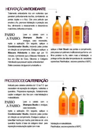 HIDRATAÇÃOANTIOXIDANTE
Tratamento antioxidante rico em nutrientes que
penetram profundamente nosfios, combatendo as
pontas duplas e o frizz. Cria uma película que
envolve o fio, promove hidratação e proteção aos
fios, eliminando o ressecamento e deixando-os
maisfortes,brilhantesemacios.
PROCESSODECAUTERIZAÇÃO
Indicadopara cabelos coloridosdo1.0 ao7.0 que
necessitam dereposiçãodecolágeno, nutrientes e
queratina. Proporciona reparação, fortalecimento
capilar eselagem dos fios com maishidrataçãoe
maleabilidade.
Lave o cabelo com o
Shampoo Studio e
enxágue, caso necessário,
repita a aplicação. Em seguida, aplique o
Condicionador Studio, iniciando pelas pontas
em direção aocomprimento. Enxágue eaplique a
Máscara Hidratante e deixe agir por 10
minutos. Lembrando que a Máscara Hidratante é
rica em Óleo de Coco, Silicones e Colágeno
Hidrolisadoquepossuemaçõesantioxidantes!
Retireoexcesso deáguacomumatoalha e
PASSO
A PASSO:
aplique o Hair Brush nas pontas e comprimento,
poispossuiumpolímeromultifucionalqueforma um
filme protetor no fio, retém mais a hidratação e
protegeosfiosdasaltastemperaturasde secadores
epranchas.Parafinalizar, escoveepranchea180ºC.
Lave o cabelo com o
Shampoo Studio e enxágue,
casonecessário,
repita a aplicação. Em seguida, aplique o
Condicionador Studio, iniciando pelas pontas
em direção aocomprimento. Enxágue eaplique a
Live Ker mechapor mecha, pois trata-se de uma
queratina líquida à base de colágeno ideal para
reparaçãoerestauraçãocapilarcommais
PASSO
A PASSO:
hidrataçãoemaleabilidade.
Parafinalizar,escoveepranchea180ºC.
 