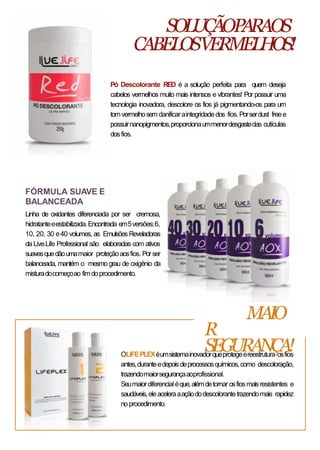 FÓRMULA SUAVE E
BALANCEADA
Linha de oxidantes diferenciada por ser cremosa,
hidratanteeestabilizada.Encontrada em5versões:6,
10, 20, 30 e40 volumes, as EmulsõesReveladoras
da Live.Life Professional são elaboradas com ativos
suavesquedãoumamaior proteçãoaosfios. Porser
balanceada, mantém o mesmo grau de oxigênio da
misturadocomeçoao fimdoprocedimento.
OLIFEPLEXéumsistemainovadorqueprotegeereestrutura osfios
antes,duranteedepoisdeprocessosquímicos,como descoloração,
trazendomaiorsegurançaaoprofissional.
Seumaiordiferencialéque,alémdetornarosfiosmaisresistentes e
saudáveis,eleaceleraaaçãododescolorantetrazendomais rapidez
no procedimento.
SOLUÇÃOPARAOS
CABELOSVERMELHOS!
MAIO
R
SEGURANÇA!
Pó Descolorante RED é a solução perfeita para quem deseja
cabelos vermelhos muito mais intensos e vibrantes! Por possuir uma
tecnologia inovadora, descolore os fios já pigmentando-os para um
tomvermelhosem danificaraintegridadedos fios.Porserdust freee
possuirnanopigmentos,proporcionaummenordesgastedas cutículas
dosfios.
 