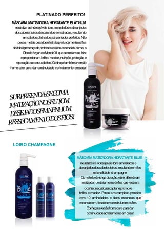 PLATINADO PERFEITO!
MÁSCARA MATIZADORA HIDRATANTE PLATINUM
neutralizaosindesejáveistonsamareladosealaranjados
doscabelosloirosdescoloridosemechados, resultando
emcabelosplatinadosacinzentadosperfeitos.Não
possuimetaispesadosehidrataprofundamenteosfios
devidoàpresençadeproteínaseóleosessenciais como o
ÓleodeArganeoMonoiOil,quecontrolamos frizz
eproporcionambrilho,maciez,nutrição,proteção e
reparaçãoaosseuscabelos.Conheçatambémaversão
homecare para dar continuidade no tratamento emcasa!
MÁSCARAMATIZADORAHIDRATANTE BLUE
neutralizaosindesejáveistonsamareladose
alaranjadosdoscabelosloiros,resultandoemfios
natonalidade champagne.
Comefeitodelongaduração,elaé,alémdeum
matizador,umtratamentodefiosquerestaura
ocórtexeacutículacapilarepromove
brilho e maciez. Possui um complexo proteico
com 10 aminoácidos e óleos essenciais que
reconstroem,fortalecemeestruturamosfios.
Conheçaaversãohomecareparadar
continuidadeaotratamentoemcasa!
LOIRO CHAMPAGNE
 