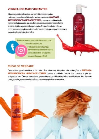 VERMELHOS MAIS VIBRANTES
Máscaraqueintensifica otomvermelhotãodesejadopelas
mulheres,comextremahidrataçãoaosfioscapilares.AMÁSCARA
INTENSIFICADORAHIDRATANTEREDpossuiumacombinaçãode
pigmentosbalanceadosqueresultamemcoresvivaseintensasdeforma
simples,rápida,seguraedelongaduração.Emsuafórmulatambémse
encontram:umcomplexoproteicoeóleosessenciaisqueproporcionam uma
reconstruçãoehidrataçãoaosfios.
Postenassuasredessociaisfotosusando os
produtosdaLive.Life
Professionalcomahashtag
#livelifecuidademim etenha
osseustrabalhos divulgados
emnossafanpageoficial!
RUIVO DE VERDADE
Desenvolvida para intensificar a cor dos fios ruivos nos intervalos das colorações, a MÁSCARA
INTENSIFICADORA HIDRATANTE COPPER devolve a umidade natural dos cabelos e, por ser
enriquecida com Óleo de Macadâmia, proporciona super hidratação, brilho e nutrição aos fios. Além de
proteger,reforçaaresistênciadosfioscontradanosquímicosemecânicos.
 