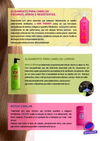 BOTOX CAPILAR
Tratamento com ação anti-frizz que combina queratina e colágeno
hidrolisados, oB-LIVE auxilia naredução do volume eno alinhamento das
fibras capilares. Oresultado éum penteado liso e hidratado por muito mais
tempo!
Indicado para todos os tipos de cabelos, principalmente loiros, pois possui
pigmentosmatizadoresqueevitamodesbotamentodacor.
ALISAMENTO PARA CABELOS
ESCUROS, AFROS E RESISTENTES.
Desenvolvida com ativos essenciais que restauram intensamente os cabelos
extremamente danificados, a HAIR THERAPY possui em sua formulação
nanoparticulasdesericina,colágenoequeratinahidrolisados, coconutoile polímero
condicionante de alta performance, que sob ativação térmica promove uma
restauraçãoprofundados fios,fornecendoaminoácidoseácidosgraxos essenciais
queproporcionammaciez,brilhointenso,resistênciaereduçãode volume.Auxiliana
eliminaçãodofrizzedaporosidadedosfios.
Indicadaparacabelosescuros,afroseresistentes!
ALISAMENTO PARA CABELOS LOIROS!
VIVALAVIDAéumtratamentoexcepcionalparareduzir volumeoualisaros fios.
Com nanopartículas que são facilmente absorvidas pelo fio, proporciona um
tratamentocapilarquepreencheaporosidadedofiodanificado,recuperando afibra
em um único passo! Sem anecessidade de lavar os cabelos com um shampoo
antirresíduo,reduz otempodoprocedimentoeotimizaoserviço dentrodosalão.
Indicadaprincipalmente paracabelosloiros,poisjápossui
pigmentosmatizadoresqueevitamodesbotamentodacor.
 