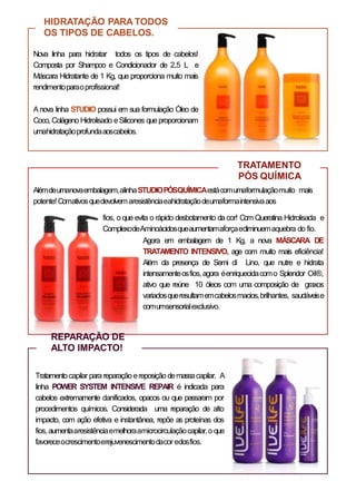 HIDRATAÇÃO PARA TODOS
OS TIPOS DE CABELOS.
Nova linha para hidratar todos os tipos de cabelos!
Composta por Shampoo e Condicionador de 2,5 L e
Máscara Hidratante de 1 Kg, que proporciona muito mais
rendimentoparaoprofissional!
Anova linha STUDIO possui em sua formulação Óleo de
Coco, Colágeno Hidrolisado eSilicones queproporcionam
umahidrataçãoprofundaaoscabelos.
TRATAMENTO
PÓS QUÍMICA
Alémdeumanovaembalagem,alinhaSTUDIOPÓSQUÍMICAestácomumaformulaçãomuito mais
potente!Comativosquedevolvemaresistênciaeahidrataçãodeumaformaintensivaaos
fios, o que evita o rápido desbotamento da cor! Com Queratina Hidrolisada e
ComplexodeAminoácidosqueaumentamaforçaediminuemaquebra do fio.
Agora em embalagem de 1 Kg, a nova MÁSCARA DE
TRATAMENTO INTENSIVO, age com muito mais eficiência!
Além da presença de Semi di Lino, que nutre e hidrata
intensamenteosfios,agora éenriquecidacomo Splendor Oil®,
ativo que reúne 10 óleos com uma composição de graxos
variadosqueresultamemcabelosmacios,brilhantes, saudáveise
comumsensorialexclusivo.
REPARAÇÃO DE
ALTO IMPACTO!
Tratamentocapilar parareparação ereposição demassacapilar. A
linha POWER SYSTEM INTENSIVE REPAIR é indicada para
cabelos extremamente danificados, opacos ou que passaram por
procedimentos químicos. Considerada uma reparação de alto
impacto, com ação efetiva e instantânea, repõe as proteínas dos
fios,aumentaaresistênciaemelhoraamicrocirculaçãocapilar,o que
favoreceocrescimentoerejuvenescimentodacor edosfios.
 