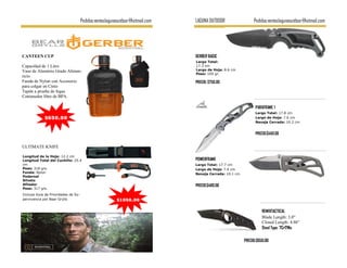 Pedidos:ventaslagunaoutdoor@hotmail.com   LAGUNA OUTDOOR                 Pedidos:ventaslagunaoutdoor@hotmail.com




CANTEEN CUP                                                                    GERBER BASIC
                                                                               Largo Total:
Capacidad de 1 Litro                                                           17.3 cm
Vaso de Aluminio Grado Alimen-                                                 Largo de Hoja: 8.6 cm
                                                                               Peso: 105 gr.
ticio
Funda de Nylon con Accesorio                                                   PRECIO: $750.00
para colgar en Cinto
Tapón a prueba de fugas
Contenedor libre de BPA.

                                                                                                               PARAFRAME 1
                                                                                                               Largo Total: 17.8 cm
             $650.00                                                                                           Largo de Hoja: 7.6 cm
                                                                                                               Navaja Cerrada: 10.2 cm


                                                                                                               PRECIO:$450.00


ULTIMATE KNIFE

Longitud de la Hoja: 12.2 cm
Longitud Total del Cuchillo: 25.4                                              POWERFRAME
cm                                                                             Largo Total: 17.7 cm
Peso: 318 grs.                                                                 Largo de Hoja: 7.6 cm
Funda: Nylon                                                                   Navaja Cerrada: 10.1 cm
Pedernal
Silvato
Afilador                                                                       PRECIO:$480.00
Peso: 317 grs.
Incluye Guia de Prioridades de Su-
pervivencia por Bear Grylls                             $1050.00

                                                                                                                   REMIXTACTICAL
                                                                                                                   Blade Length: 3.0"
                                                                                                                   Closed Length: 4.86"
                                                                                                                   Steel Type: 7Cr17Mo

                                                                                                         PRECIO:$650.00
 