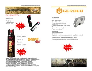 Pedidos:ventaslagunaoutdoor@hotmail.com                                     Pedidos:ventaslagunaoutdoor@hotmail.com




GAS PIMIENTA
                                                                        MICROBREW
Modelo:P22OC

Peso 22 Gr.                                                             Peso: 15.55 gramos
35 disparos aprox.                                                      Pilas: CR1616 (2)
                                                                        Tiempo de ejecución: 5 horas
Distancia 3 mts
                                                                        Lumens: 10
                      $100.00                                           Construcción del cuerpo: Acero inoxida-
                                                                        ble
                                                                        Ajustes: En constante y Strobe
                                                                        Potente L.E.D. blanco

                                                                        Abrebotellas
                                                                        Baterías reemplazables
                                                                        Resistente al agua
                                                                        Regulación de los circuitos para la eficiencia de la batería mejorada
                     Modelo: 120L-OC
                                                                        A base de silicona para proteger la electrónica básica
                     Peso:122 Gr                                        Interruptor abrotado para evitar un encendido accidental

                     35 disparos

                     Distancia 3 a 4 mts

                                                                                                    $160.00


                        $170.00
 