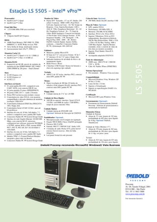 Processador:
• Intel® Core™ 2 Quad
• Intel® Core™ 2 Duo
Front Side Bus:
• 1333/1066 MHz FSB sem overclock
Chipset:
• Chipsets Intel® Q35 Express
BIOS:
• 16Mb Flash Memory, PnP, DMI 2.0, TPM,
SMBIOS 2.3, ACPI, Wake-on-Lan, PXE
• Ativa Senha de Setup, atualização remota
• Gerenciamento Intel vPro™, TPM 1.2
Memória Cache L2:
• Intel® Core™ 2 Quad: 4 / 6 / 8 / 12MB L2
• Intel® Core™ 2 Duo: 4 / 6 MB L2
Memória RAM:
• Expansível até 08 GB, através de módulos de
memória do tipo DDRII 800/667 (PC2 6400 /
5300) DIMM de 240 pinos – Dual Channel
Slots:
• 01 PCI Express x16
• 01 PCI Express x1
• 02 PCI 2.3
Interfaces on-board:
• 01 serial padrão RS-232C, compatível com
UART 16550, com conector DB 09 vias
• 01 porta paralela 25 pinos (SPP/EPP/ECP)
• 06 portas USB 2.0/1.1 – sendo 2 Frontais
• Portas PS/2 exclusivas para teclado e mouse
• Controladora de vídeo SVGA, com memória
compartilhada e alocação dinâmica de memória
resolução 1280x1024
• Controladora Enhanced IDE/Ultra DMA/ATA
100 e floppy disk
• Controladora Serial ATAII 3.0 Gb/s para até
04 periféricos
• Interface de som, de 16 bits, full-duplex, 7.1
estéreo e compatível com o padrão HD Áudio
• Conectores Padrão PC-99 System Design Guide
• Interface de rede Gigabit Ethernet 10/100/1000
Mbps, com conector RJ-45, autosense,
configurável por software; protocolo NETBIOS
e TCP/IP; suporte WOL e PXE; normas IEEE
802.3, 802.3u, 802.3ab, led’s de atividades e
velocidade.
• Interface de som, de 16 bits, full-duplex, 5.1
estéreo e compatível com o padrão HD Áudio
• Módulo TPM 1.2 (Trusted Platform Module)
integrado a placa mãe (on-Board)
• Conectores Padrão PC-99 System Design Guide
Procomp.
Av. Dr. Gastão Vidigal, 2001
05314 000 – São Paulo
Tel.: 55 11 3643 3000
www.procomp.com.br
Foto meramente ilustrativa
Monitor de Vídeo:
• Painel TFT Tamanho : 17" ou 19”; Brilho: 250
cd/m2; Contraste : 8000:1 DFC; Pixel Pitch :
0,28 mm; Suporte de Cores : 16,7 M; Tempo de
Resposta : 8 ms; Suporta Resolução; 1280 x
1024 @ 75Hz; Frequência Horizontal : 28 ~ 83
Hz, Freqüência Vertical : 56 ~ 75; Sinal de
Vídeo: RGB Analógico; Conector de Entrada :
15 Pin D-Sub, VGA; Energia Normal : 35 W;
Suspenso/ Standby : 1 W; Desligado : 1 W;
Plug & Play; DDC : DDC - 2B ; Botões:
On/Off, Controle Digital, Ajustes (brilho,
contraste,...) Auto/Set. Conectores Padrão
PC´99, Alimentação 100~240VAC
Gabinete:
• Minitorre, padrão MicroATX
• 02 baias de 5 ¼” com acesso frontal, 02 de 3
½” internas e 01 de 3 ½” para o floppy disk
• Indicador luminoso de atividade de disco e de
equipamento ligado
• Botão Power e Reset
• 2 Interface USB Frontal / Sensor de Intrusão e
chave de segurança tipo cadeado
Teclado:
• ABNT-2 de 107 teclas, interface PS/2, conector
mini-DIN, padrão PC’99
Mouse:
• Óptico resolução de 400 dpi, 02 botões de
seleção e 01de rolagem (Scroll), interface PS/2,
conector mini-DIN, padrão PC´99
Floppy Disk:
• Unidade interna de 3 ½” de 1,44 MB
Unidade de Disco Rígido:
• 160 GB ou superior, interface Serial ATA II
3.0 Gb/s com 8MB de cache e 7200 RPM e
tempo de acesso máximo 10ms.
Unidade Óptica:
• Unidade interna de DVD-RW 16X
Opcional: Software de Gravação de CD/DVD
Estabilizador: Opcional:
• Microprocessado com 8 estágios de regulação
• Função TRUE RMS, Chave (On/Off) protegida
• Potencia 300 (VA/W)
• Entrada 100/127 / 200/240 VAC; Saída 110V
• 4 tomadas de saída (Nema 5/15), porta fusível
externo (fusível reserva) , filtro de linha
integrado;
• Led painel frontal de rede presente
Caixa de Som: Opcional:
• 2W RMS, Botão On,Off, interface USB
Placa de Video: Opcional:
• GPU, padrão SVGA
• Performance: 450 MHz GPU, 4
• Memoria: 256 MB, 64 bit DDR2
• Interface: PCI-E x16, VGA, DVI-I
• Suporta 2 Monitores VGA ou DVI
independentes, Resolution & Refresh:
240 Hz Max Refresh Rate, 2048 x 1536
x 32bit x 85 Hz Max Analog, 1600 x
1200 Max Digital , Suporta Monitor
estendido, clone e controle de vídeo de
tela cheia no monitor secundário
• Suporte: Pixel Shader, DirectX 9,
WDDM.
• Acompanha adaptador DVI/VGA
Fonte de Alimentação
• 200W reais 100/127VAC / 200/240
VAC a 60 Hz
• Cabo AC Padrão 3Pinos (INMETRO)
Sistema Operacional
• Pré-instalado – Windows Vista ou Linux
Compatibilidade
• Microsoft Windows Vista, Windows XP
64 bits e 32 bits
• Linux 64 bits e 32 bits
• Suporte a Virtualização
• Suporte as especificações DASH 1.0 e
WS-MAN
Certificação
• Microsoft HCL para Windows Vista
Gerenciamento (Opcional):
• Ferramenta de Gerenciamento Diebold
Procomp - Software de gerenciamento e
monitoração de hardware
Dimensões Físicas
Unidade de Sistema
• Altura de 371 mm, largura de 192 mm,
profundidade de 402 mm e peso líquido
de 10 Kg. Opcional: Padlock,
Thumbscrew
Unidade de Vídeo (Monitor 17")
• Altura de 378 mm, largura de 365 mm,
profundidade de 180 mm e peso líquido
de 3,1 Kg: cor preta / prata
Teclado
• Altura de 39,5 mm, largura de 453 mm,
profundidade de 156 mm e peso líquido
de 01 Kg. Gabinete na cor preta
 