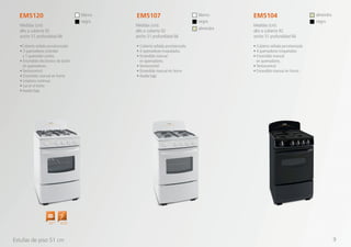 •Cubierta sellada porcelanizada
• 3 quemadores estándar
y 1 quemador jumbo.
• Encendido electrónico de botón
en quemadores
• Termocontrol
• Encendido manual en horno
• Limpieza continua
• Luz en el horno
• Asador bajo
• Cubierta sellada porcelanizada
• 4 quemadores troquelados
• Encendido manual
en quemadores.
• Termocontrol
• Encendido manual en horno
• Asador bajo
• Cubierta sellada porcelanizada
• 4 quemadores troquelados
• Encendido manual
en quemadores.
• Termocontrol
• Encendido manual en horno
EM5120 EM5107 EM5104
Medidas (cm):
alto a cubierta 92
ancho 51 profundidad 66
Medidas (cm):
alto a cubierta 92
ancho 51 profundidad 66
Medidas (cm):
alto a cubierta 92
ancho 51 profundidad 66
blanco
negro
blanco
negro
almendra
almendra
negro
Estufas de piso 51 cm
Quemador
Jumbo
Encendido
Electrónico
9
 