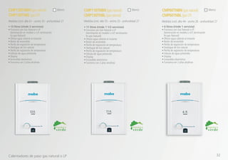 • 6 litros (rinde 1 servicio)
• Funciona con Gas Natural o LP
(terminación en modelo L=LP; terminación
N=gas Natural)
• Ofrece agua caliente al instante
• Botón de encendido
• Perilla de regulación de temperatura
• Desfogue de tiro natural
• Perilla de regulación de temperatura
• Válvula de agua poliamida
• Display
• Encendido electrónico
• Funciona con 2 pilas alcalinas
• 11 litros (rinde 1 1/2 servicios)
• Funciona con Gas Natural o LP
(terminación en modelo L=LP; terminación
N=gas Natural)
• Ofrece agua caliente al instante
• Botón de encendido
• Perilla de regulación de temperatura
• Desfogue de tiro natural
• Perilla de regulación de temperatura
• Válvula de agua poliamida
• Display
• Encendido electrónico
• Funciona con 2 pilas alcalinas
• 13 litros (rinde 2 servicios)
• Funciona con Gas Natural o LP
(terminación en modelo L=LP; terminación
N=gas Natural)
• Ofrece agua caliente al instante
• Botón de encendido
• Perilla de regulación de temperatura
• Desfogue de tiro natural
• Perilla de regulación de temperatura
• Válvula de agua poliamida
• Display
• Encendido electrónico
• Funciona con 2 pilas alcalinas
CMP60TNBN (gasnatural)
CMP60TNBL(gasLP)
CMP110TNBN (gasnatural)
CMP130TNBL (gasnatural)
CMP130TNBN (gasnatural)
CMP130TNBL (gasLP)
Medidas (cm): alto 44 - ancho 26 - profundidad 27Medidas (cm): alto 55 - ancho 33 - profundidad 27Medidas (cm): alto 61 - ancho 35 - profundidad 27
blancoblancoblanco
Calentadores de paso gas natural o LP 32
 