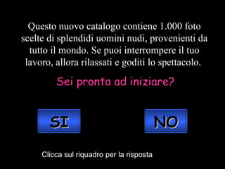 Questo nuovo catalogo contiene 1.000 foto scelte di splendidi uomini nudi, provenienti da tutto il mondo. Se puoi interrompere il tuo lavoro, allora rilassati e goditi lo spettacolo.  Sei pronta ad iniziare? Clicca sul riquadro per la risposta NO SI 