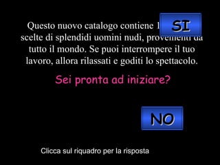 Questo nuovo catalogo contiene 1.000 foto scelte di splendidi uomini nudi, provenienti da tutto il mondo. Se puoi interrompere il tuo lavoro, allora rilassati e goditi lo spettacolo. Sei pronta ad iniziare? Clicca sul riquadro per la risposta SI NO 