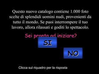 Questo nuovo catalogo contiene 1.000 foto scelte di splendidi uomini nudi, provenienti da tutto il mondo. Se puoi interrompere il tuo lavoro, allora rilassati e goditi lo spettacolo. Sei pronta ad iniziare? Clicca sul riquadro per la risposta SI NO 