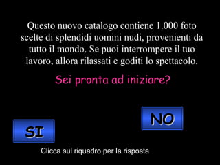 Questo nuovo catalogo contiene 1.000 foto scelte di splendidi uomini nudi, provenienti da tutto il mondo. Se puoi interrompere il tuo lavoro, allora rilassati e goditi lo spettacolo. Sei pronta ad iniziare? Clicca sul riquadro per la risposta SI NO 