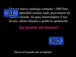 Questo nuovo catalogo contiene 1.000 foto scelte di splendidi uomini nudi, provenienti da tutto il mondo. Se puoi interrompere il tuo lavoro, allora rilassati e goditi lo spettacolo. Sei pronta ad iniziare? Clicca sul riquadro per la risposta SI NO 