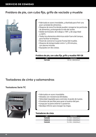 Freidora de pie, con cuba fija, grifo de vaciado y mueble
Tostadores de cinta y salamandras
Ref. Descripción
7631200 FRY-28 - 400V/50Hz/3
Freidora de pie, con cuba fija, grifo y mueble FRY-28
Tostadores Serie TC
Ref. Descripción
7635200 TC-1350 - 230V/50Hz/1
7635210 TC-2000 - 230V/50Hz/1
7635220 TC-2700 - 230V/50Hz/1
Tostadores de cinta
• Fabricada en acero inoxidable, y diseñada para freír una
gran variedad de alimentos.
• Dispone de zona fría donde pueden recogerse las partículas
de alimentos, prolongando la vida del aceite.
• Doble termostato: de trabajo a 190º, y de seguridad
a 230ºC.
• Todos los elementos eléctricos están fuera del tanque,
para facilitar la limpieza.
• Panel de control en la parte frontal del mueble.
• Dispone de temporizador entre 1 y 99 minutos,
con alarma incluida.
• Equipada con dos cestas.
• Fabricados en acero inoxidable.
• Dotados con resistencias blindadas.
• Velocidad regulable para controlar el grado de tueste.
• Provistos de parrillas para guiar el avance del pan.
• Carga por la parte anterior o posterior.
• Bandeja inferior para recoger las migas.
SERVICIO DE COMIDAS
42
 