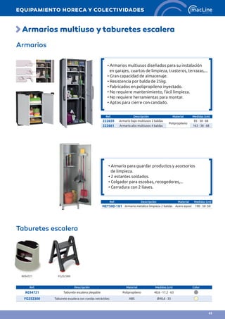Armarios multiuso ytaburetes escalera
Armarios
Ref. Descripción Material Medidas (cm)
222659 Armario bajo multiusos 2 baldas
Polipropileno
85 · 38 · 68
222661 Armario alto multiusos 4 baldas 163 · 38 · 68
Ref. Descripción Material Medidas (cm)
NET500-1X1 Armario metálico limpieza 2 baldas Acero epoxi 190 · 50 ·50
Taburetes escalera
Ref. Descripción Material Medidas (cm) Color
R034721 Taburete escalera plegable Polipropileno 48,6 · 17,2 · 63
FG252300 Taburete escalera con ruedas retráctiles ABS Ø40,6 · 33
R034721 FG252300
• Armario para guardar productos y accesorios
de limpieza.
• 2 estantes soldados.	
• Colgador para escobas, recogedores,...	
• Cerradura con 2 llaves.
• Armarios multiusos diseñados para su instalación
en garajes, cuartos de limpieza, trasteros, terrazas,...
• Gran capacidad de almacenaje.
• Resistencia por balda de 25kg.
• Fabricados en polipropileno inyectado.
• No requiere mantenimiento, fácil limpieza.
• No requiere herramientas para montar.
• Aptos para cierre con candado.
EQUIPAMIENTO HORECA Y COLECTIVIDADES
63
 