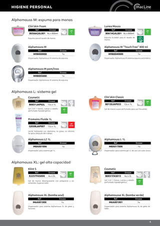 Alphamouss M: espuma para manos
Clin’skin Foam
Ref. Envase
B0566GAL001 8u x 800ml
pH
7
Espuma para el lavado de manos.
Lunea Mouss
Ref. Envase
B0614GAL001 8u x 800ml
Espuma Ecolabel para el lavado de
manos.
pH
7
Alphamouss M
Ref. Envase
M9B000000 1u
Dispensador Alphamouss M sistema de espuma.
Alphamouss M pom/inox
Ref. Envase
M9B005000 1u
Dispensador Alphamouss M sistema de espuma.
Alphamouss M “Touch free” 800 ml
Ref. Envase
M9B0040000 1u
Dispensador Alphamouss M sistema espuma automático.
Promains Fluide 1L
Ref. Envase
G0508JAP007 12u x 1L
pH
ácido
Leche hidratante con alantoína, no grasa, sin silicona.
Se aplica después del trabajo.
Alphamouss L: sistema gel
Cosmetic
Ref. Envase
B0031JAP02L 12u x 1L
Gel 3 en 1 manos, cuerpo y cabello
perfumado hipoalergénico.
pH
7
Clin’skin Classic
Ref. Envase
B0130JAP033 12u x 1L
pH
7
Gel de manos suave perfumado para uso frecuente.
Alphamouss L2 1L
Ref. Envase
M8A001006 1u
Dispensador para sistema gel 1L.
Alphamouss L 1L
Ref. Envase
M8A017000 1u
Dispensador para sistema gel 1L de uso con codo (inox).
Alphamouss XL: gel alta capacidad
Cosmetic
Ref. Envase
B0031FAS015 6u x 2L
Gel 3 en 1 manos, cuerpo y cabello
perfumado hipoalergénico.
pH
7
Alphamouss XL (bomba azul)
Ref. Envase
M6A001000 1u
Dispensador para sistema Alphamouss XL de geles y
lociones.
Klint S
Ref. Envase
E2257FAS00X 6u x 2L
pH
7
Gel de manos desengrasante con poligranos y sin
solventes. Especial taller.
Alphamousse XL (bomba verde)
Ref. Envase
M6A001001 1u
Dispensador para sistema Alphamouss XL de geles de
taller.
HIGIENE PERSONAL
5
 