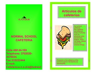 Artículos de
                                      cafeterías
         E.N.S.D.B


                                                       Our school
                                                       cafeteria:
                                                       Our cafeteria
                                                       sell different
                                                       kinds of articles
                                                       such as
   NORMAL SCHOOL                                       personal soda,
                                                       sandwiches,
     CAFETERIA                                         fingers, chips,
                                                       hot dogs, natural
                                                       juices and
                                                       otrotras things.


Calle 48# 44-100
Telephone: 3702020-
3678834.
Fax:333222444                 Products in the cafetería of the
                              normal superior del distrito de
E-mail:                       barranquilla.

Cafetería.e.n.s.d.b@hotmail
 