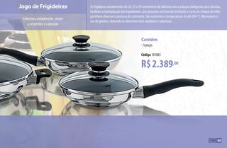 Jogo de Frigideiras
Coberturaantiaderente,resiste
aarranhõeseaabrasão
R$2.389,00
Contém
•3 peças
Código 101083
As frigideiras antiaderentes de 20, 25 e 30 centímetros de diâmetro são a solução inteligente para cozinhar.
Facilitam a manipulação dos ingredientes, pois possuem um formato inclinado e curvo. As tampas de vidro
permitem observar o processo de cozimento. São resistentes a temperaturas de até 204 °C. Não exigem o
uso de gordura, deixando os alimentos mais saudáveis e saborosos.
101
AF_10_ICOOK_v01.indd 101 01/04/15 13:53
 