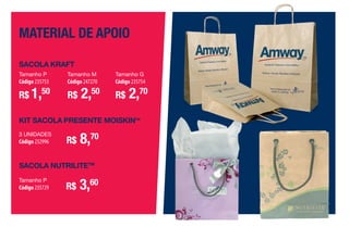 material de apoio
KIT SACOLA PRESENTE MOISKINTM
3 UNIDADES
Código 232996 R$ 8,70
SACOLA NUTRILITETM
Tamanho P
Código 235729 R$ 3,60
Tamanho P
Código 235753
R$ 1,50
Tamanho M
Código 247270
R$ 2,50
Tamanho G
Código 235754
R$ 2,70
SACOLA KRAFT
•A
Por que Porque a Amway tem orgulho de estar há 50 anos mudando a vida das
pessoas e comunidades e fazendo parte do cotidiano de mais de 3
milhões de distribuidores, mais conhecidos como Empresários Amway.
Porque, atualmente, a Amway apoia negócios independentes em todo
o mundo e possui mais de 450 produtos globais e serviços exclusivos.
Enﬁm, porque somos uma rede de distribuição com cinco décadas
de experiência pronta para ajudar você e a oferecer inspiração para
criar seu negócio, além de nos empenharmos em proporcionar
novas e melhores maneiras para que nossos Empresários atinjam
seus objetivos.
AF_12_ONE BY ONE_v03.indd 106 01/04/15 14:03
 