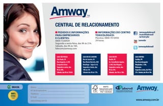 Central de Relacionamento
WEBSITES
www.amway.com.br
Site para venda de produtos e informações para
Empresários e clientes Amway.
www.portalnutrilite.com.br
Site com informações gerais sobre a marca
NUTRILITETM
para profissionais de saúde e público em geral.
www.fazendanutrilite.com.br
Site da fazenda Amway Nutrilite do Ceará. A maior
fazenda orgânica biodinâmica de acerola do mundo.
www.amway.com.br/amwayhome
Site com informações sobre os produtos de cuidados
com a casa e o que eles podem fazer para você e para o planeta.
Pedidos e informações para
Empresários e clientes:
0800 72 26 929
Segundaasexta-feira,das9hàs21h-
Sábado,das9hàs16h
Dúvidas, solicitações, sugestões
e informações:
falecom@amway.com.br
Informações do CentroToxicológico:
Planitox:08007010450
365diasporano,24horaspordia
Canal interno
para Empresários
Amway
MÍDIAS SOCIAIS
Nome:
Nº de Empresário:
Telefone:
E-mail:
www.amway.com.br www.amway.com.br
BRASIL
•Aplicam-se restrições
• Preços sugeridos
/amwaydobrasil
/nutrilitebrasil
/artistrybr
/amwaydobrasil
/amwbr
FSC® C023626
LOJASÃOPAULO
SãoPaulo,SP
RuaAugusta,2.295
CerqueiraCésar.
Segundaasexta,das
9hàs20h.
Sábado,das9hàs15h30.
LOJARIODEJANEIRO
RiodeJaneiro,RJ
RuaMunizBarreto,805
Botafogo–lojasAeB.
SegundaaSexta,das
10hàs21h
Sábadodas9hàs17h.
LOJARECIFE
Recife,PE
Av.ConselheiroAguiar,
2.360,BoaViagem.
Segundaasexta,das
9hàs21h.
Sábado,das9hàs18h.
LOJACURITIBA
Curitiba,PR
RuaDesembargador
Wesphalen,1.180,
Rebouças.
Segundaasexta,das9hàs
21h.Sábado,das9hàs18h.
Central de relacionamento
/amwaydobrasil
/nutrilitebrasil
/artistrybr
/amwaydobrasil
/amwbr
Pedidos e informações
para Empresários
e clientes:
0800-7226929
Segunda a sexta-feira, das 9h às 21h.
Sábado, das 9h às 16h.
falecom@amway.com
Informações do Centro
Toxicológico:
Planitox: 0800-7010450
24 horas
AF_12_ONE BY ONE_v03.indd 107 01/04/15 14:03
 