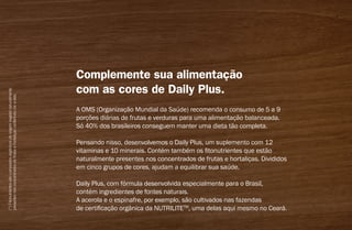 (*)Fitonutrientessãocompostosorgânicosdeorigemvegetalnaturalmente
presentesnosconcentradosdefrutasehortaliçasconferindocoraeles.
Complemente sua alimentação
com as cores de Daily Plus.
A OMS (Organização Mundial da Saúde) recomenda o consumo de 5 a 9
porções diárias de frutas e verduras para uma alimentação balanceada.
Só 40% dos brasileiros conseguem manter uma dieta tão completa.
 
Pensando nisso, desenvolvemos o Daily Plus, um suplemento com 12
vitaminas e 10 minerais. Contém também os fitonutrientes que estão
naturalmente presentes nos concentrados de frutas e hortaliças. Divididos
em cinco grupos de cores, ajudam a equilibrar sua saúde.
Daily Plus, com fórmula desenvolvida especialmente para o Brasil,
contém ingredientes de fontes naturais.
A acerola e o espinafre, por exemplo, são cultivados nas fazendas
de certificação orgânica da Nutrilitetm
, uma delas aqui mesmo no Ceará.
AF_04_NUTRILITE_v01.indd 21 01/04/15 12:47
 