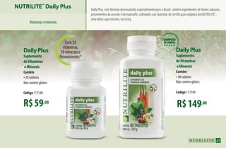 Com 12
vitaminas,
10 minerais e
fitonutrientes*
R$149,00
Daily Plus
Suplemento
deVitaminas
eMinerais
Contém
•90 tabletes
Não contém glúten.
Código 117549
R$59,00
Daily Plus
Suplemento
deVitaminas
eMinerais
Contém
•30 tabletes
Não contém glúten.
Código 117548
Daily Plus, com fórmula desenvolvida especialmente para o Brasil, contém ingredientes de fontes naturais,
provenientes da acerola e do espinafre, cultivados nas fazendas de certificação orgânica da Nutrilite™
,
uma delas aqui mesmo, no Ceará.
campeão
de vendas
hhhhh
NUTRILITE™
Daily Plus
Vitaminaseminerais
27
AF_04_NUTRILITE_v01.indd 27 01/04/15 12:48
 