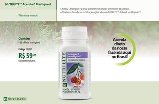 Acerola
direto
danossa
fazendaaqui
noBrasil!R$59,00
Não contém glúten.
Contém
•60 tabletes mastigáveis
Código 106710
A Acerola C Mastigável é a única que fornece vitamina C proveniente das acerolas
cultivadas na fazenda com certificação orgânica Amway Nutrilitetm
do Brasil, em Ubajara/CE.
NUTRILITETM
Acerola C Mastigável
Vitaminaseminerais
28
AF_04_NUTRILITE_v01.indd 28 01/04/15 12:48
 