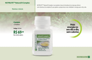 Nutrilitetm
Natural B Complex é um produto à base de levedura de cerveja que oferece
sete vitaminas do complexo B, que ajudam a proporcionar mais vitalidade e energia para o dia a dia.
Mais
energiano
seudiaadia,
semcaloriasR$69,00
Não contém glúten.
Contém
•30 tabletes
Código 100368
NUTRILITETM
Natural B Complex
Vitaminaseminerais
29
AF_04_NUTRILITE_v01.indd 29 01/04/15 12:48
 