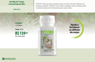 Nutrilite™ Garlic possui todos os benefícios do alho, sem cheiro e sem sabor. Produzido a uma
temperatura controlada, o Nutrilite™ Garlic mantém as qualidades naturais e benefícios do alho,
e sua fórmula exclusiva com hortelã-pimenta ajuda a suavizar o hálito.
NUTRILITETM
Garlic
Concentrado de Alho
Suplementos
N
Ajudaa
fortalecer
asdefesas
docorpo
R$139,00
Não contém glúten.
Contém
•120 tabletes
Código 100566
32
AF_04_NUTRILITE_v01.indd 32 01/04/15 12:48
 