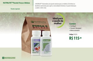 NUTRILITETM
Pacote Força e Beleza
Pacotesespeciais
A NUTRILITE™ desenvolveu um pacote exclusivo para as mulheres. Ele oferece os
benefícios nutricionais para suprir as necessidades femininas e é pacote ideal para
a saúde e o bem-estar.
R$115,00
Contém
•1 Cal Mag D
•1 Acerola C Mastigável
•Folheto orientativo
Código 255233
Idealpara
asaúdeda
mulher
40
AF_04_NUTRILITE_v01.indd 40 01/04/15 12:49
 