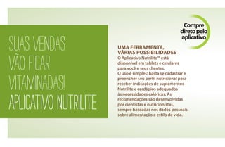 suasvendas
vãoficar
vitaminadas!
aplicativonutrilite
uma ferramenta,
várias possibilidades
O Aplicativo Nutrilite™ está
disponível em tablets e celulares
para você e seus clientes.
O uso é simples: basta se cadastrar e
preencher seu perfil nutricional para
receber indicações de suplementos
Nutrilite e cardápios adequados
às necessidades calóricas. As
recomendações são desenvolvidas
por cientistas e nutricionistas,
sempre baseadas nos dados pessoais
sobre alimentação e estilo de vida.
Compre
diretopelo
aplicativo
AF_04_NUTRILITE_v01.indd 42 01/04/15 12:50
 