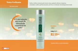 92% de redução
dos níveis de
oleosidade
superficial da
pele*
Tônico Purificante Tonifica e melhora a textura da pele normal a oleosa, ajudando a eliminar as impurezas,
a oleosidade e o brilho superficial, deixando a pele fresca e revitalizada. Dermatologicamente testado.
*Resultadosobtidosemestudosindependentes.
R$59,00
Contém
•200 ml
Código106479
Pelenormalaoleosa
48
AF_05_MOISKIN_v01.indd 48 31/03/15 16:25
 