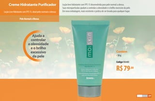 Ajuda a
controlar
a oleosidade
e o brilho
excessivo
da pele
LoçãoLeveHidratantecomFPS15,idealpelesnormaiseoleosas
Creme Hidratante Purificador
PeleNormalaOleosa
Loção leve hidratante com FPS 15 desenvolvida para pele normal a oleosa.
Suas micropartículas ajudam a controlar a oleosidade e o brilho excessivo da pele.
Em nova embalagem, mais resistente e prática de ser levada para qualquer lugar.
R$79,00
Contém
•50 g
Código106480
49
AF_05_MOISKIN_v01.indd 49 31/03/15 16:25
 