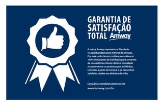5
Garantia de
Satisfação
total
A marca Amway representa a liberdade
e a oportunidade para milhões de pessoas.
Por essa razão, temos confiança em oferecer
100% de Garantia de Satisfação para a maioria
de nossas linhas. Nosso cliente é convidado
a experimentar os produtos por até 90 dias,
contados a partir da compra e, se não estiver
satisfeito, recebe seu dinheiro de volta.
Consulte as condições gerais no site
www.amway.com.br
AF_02_INDICE_v1.indd 5 01/04/15 13:08
 