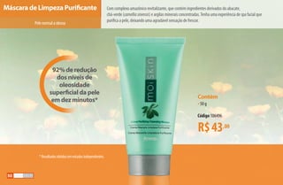 Pelenormalaoleosa
92% de redução
dos níveis de
oleosidade
superficial da pele
em dez minutos*
R$43,00
Contém
•50 g
Código 106496
Com complexo amazônico revitalizante, que contém ingredientes derivados do abacate,
chá-verde (camelliasinensis) e argilas minerais concentradas.Tenha uma experiência de spa facial que
purifica a pele, deixando uma agradável sensação de frescor.
Máscara de Limpeza Purificante
*Resultadosobtidosemestudosindependentes.
50
AF_05_MOISKIN_v01.indd 50 31/03/15 16:25
 