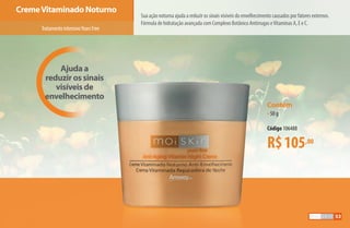 Ajuda a
reduzir os sinais
visíveis de
envelhecimento
CremeVitaminado Noturno
Sua ação noturna ajuda a reduzir os sinais visíveis do envelhecimento causados por fatores externos.
Fórmula de hidratação avançada com Complexo Botânico Antirrugas eVitaminas A, E e C.
Contém
•50 g
Código 106488
R$105,00
TratamentointensivoYearsFree
53
AF_05_MOISKIN_v01.indd 53 31/03/15 16:25
 