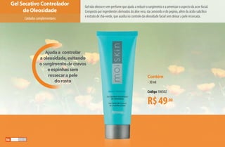 Contém
•30 ml
Código 106502
R$49,00
Ajuda a controlar
a oleosidade, evitando
o surgimento de cravos
e espinhas sem
ressecar a pele
do rosto
Gel não oleoso e sem perfume que ajuda a reduzir o surgimento e a amenizar o aspecto da acne facial.
Composto por ingredientes derivados do áloe vera, da camomila e do pepino, além do ácido salicílico
e extrato de chá-verde, que auxilia no controle da oleosidade facial sem deixar a pele ressecada.
Gel Secativo Controlador
de Oleosidade
Cuidadoscomplementares
56
AF_05_MOISKIN_v01.indd 56 31/03/15 16:25
 