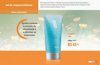 Contém
•50 g
Código 106497
R$45,00
Gel de Limpeza Esfoliante
Ajuda a reduzir
o excesso de
oleosidade e
a eliminar as
impurezas
Cuidadoscomplementares
Rosto limpo com o frescor e a delicadeza das esferas de jojoba que atuam para melhorar a
aparência dos poros. Esfolia suavemente, eliminando as células mortas e as impurezas. Deixa
a pele com uma sensação de limpeza e frescor.
57
AF_05_MOISKIN_v01.indd 57 31/03/15 16:25
 