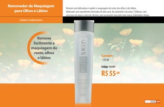 Remove com delicadeza e rapidez a maquiagem do rosto, dos olhos e dos lábios.
Elaborado com ingredientes derivados do áloe vera, da camomila e da aveia. É bifásico, com
uma base de água e outra de silicone, que asseguram uma pele mais macia, hidratada e limpa.
CuidadosComplementares
Removedor de Maquiagem
para Olhos e Lábios
Contém
•125 ml
Código 106489
R$55,00
Remove
facilmente a
maquiagem do
rosto, olhos
e lábios
59
AF_05_MOISKIN_v01.indd 59 31/03/15 16:25
 