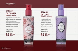 Fragrâncias
60
R$43,00
Splash
of Love
RomânticaeFeminina
O romantismo das flores
e o frescor das frutas são
envolvidos pelo conforto
do musk e vão fazer você se
apaixonar por esta fragrância!
Código250882
Contém 120 ml
Splash
of Charm
PoderosaeSedutora
R$43,00
Fragrânciaúnicaquemesclanotas
defrutassilvestrescomafeminilidade
deflores,comoapeôniaea
violeta,finalizandocomumtoque
amadeirado.Paraumamulher
sofisticada echeiadecharme!
Código250884		
Contém 120 ml
AF_06_FRAGRANCIAS_v01.indd 60 01/04/15 13:03
 