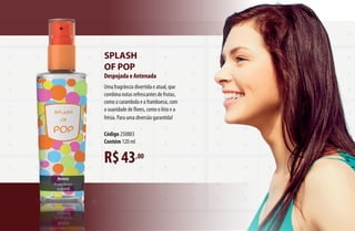 R$43,00
Splash
of pop
DespojadaeAntenada
Uma fragrância divertida e atual, que
combina notas refrescantes de frutas,
como a carambola e a framboesa, com
a suavidade de flores, como o lírio e a
frésia. Para uma diversão garantida!
Código 250883
Contém 120 ml
AF_06_FRAGRANCIAS_v01.indd 61 01/04/15 13:03
 