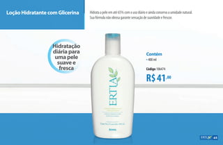 Loção Hidratante com Glicerina Hidrataapeleematé65%comousodiárioeaindaconservaaumidadenatural.
Suafórmulanãooleosagarantesensaçãodesuavidadeefrescor.
R$41,00
Contém
•400 ml
Código 106474
Hidratação
diária para
uma pele
suave e
fresca
65
AF_07_ERTIA_v01.indd 65 01/04/15 13:23
 