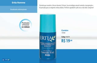 R$19,00
Contém
•50 ml
Código 106470
Proteção
e frescor
24 horas
Ertia Homme
Desodoranteantitranspirante
Fórmulaquemantémofrescordurante24horas.Suatecnologianaturalcontrolaatranspiraçãoe
foipensadaparaasexigentesrotinasdiárias.Perfumeagradávelepelesecaodiatodo.Comprove!
66
AF_07_ERTIA_v01.indd 66 01/04/15 13:23
 