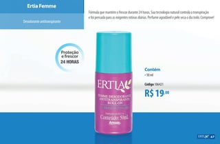 Proteção
e frescor
24 horas
Ertia Femme
Desodoranteantitranspirante
Fórmulaquemantémofrescordurante24horas.Suatecnologianaturalcontrolaatranspiração
efoipensadaparaasexigentesrotinasdiárias.Perfumeagradávelepelesecaodiatodo.Comprove!
R$19,00
Contém
•50 ml
Código 106421
67
AF_07_ERTIA_v01.indd 67 01/04/15 13:23
 