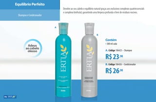 Equilíbrio Perfeito
Devolveaoseucabelooequilíbrionaturalgraçasaosexclusivoscomplexosquatriessencials
ecomplexobiofrutal,garantindoumalimpezaprofundaelivrederesíduosnocivos.
ShampooeCondicionador
Adeus
ao cabelo
oleoso
R$23,90
R$26,90
Contém
•300 ml cada
A. Código 106425 –Shampoo
B. Código 106426 –Condicionador
A
B
70
AF_07_ERTIA_v01.indd 70 01/04/15 13:24
 