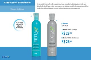Cabelos
sedosos
e bem-
tratados
Cabelos Secos e Danificados
ShampooeCondicionador
Dêvidaaocabelocomafórmulareparadoraqueincluiocomplexobotânicoquatriessencialscom
derivadosdoóleodebabaçueáloevera,eagentesquehidratamcomdelicadeza,proporcionandofios
fortalecidosesedosos.Idealparacombaterosdanoscausadosporchapinhaesecador.
R$23,90
R$26,90
Contém
•300 ml cada
A. Código 106434 –Shampoo
B. Código 106435 –Condicionador
A
B
72
AF_07_ERTIA_v01.indd 72 01/04/15 13:24
 
